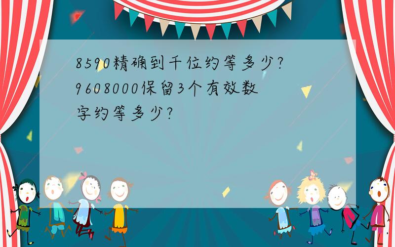 8590精确到千位约等多少?9608000保留3个有效数字约等多少?