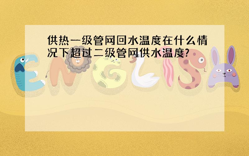 供热一级管网回水温度在什么情况下超过二级管网供水温度?