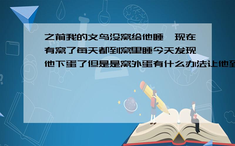 之前我的文鸟没窝给他睡,现在有窝了每天都到窝里睡今天发现他下蛋了但是是窝外蛋有什么办法让他到窝里下蛋