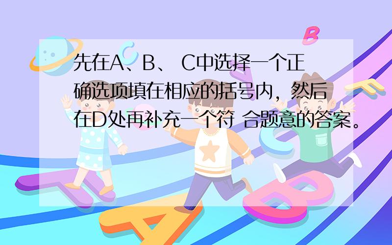 先在A、B、 C中选择一个正确选项填在相应的括号内，然后在D处再补充一个符 合题意的答案。