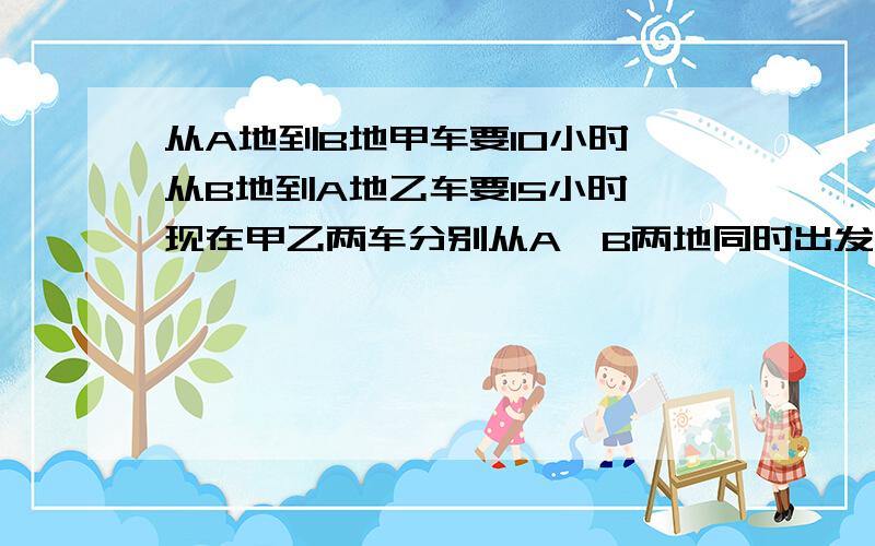 从A地到B地甲车要10小时,从B地到A地乙车要15小时,现在甲乙两车分别从A、B两地同时出发相向而行,在距A、