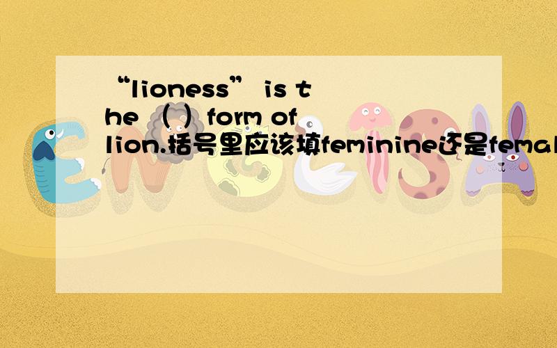 “lioness” is the （ ）form of lion.括号里应该填feminine还是female