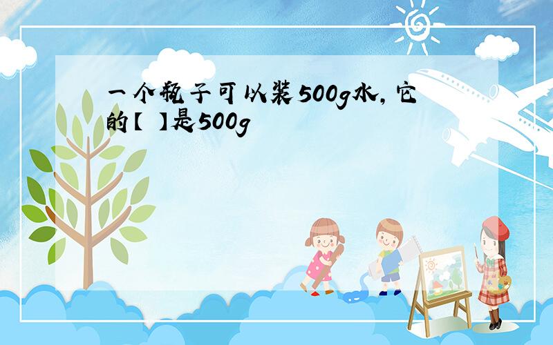 一个瓶子可以装500g水,它的【 】是500g