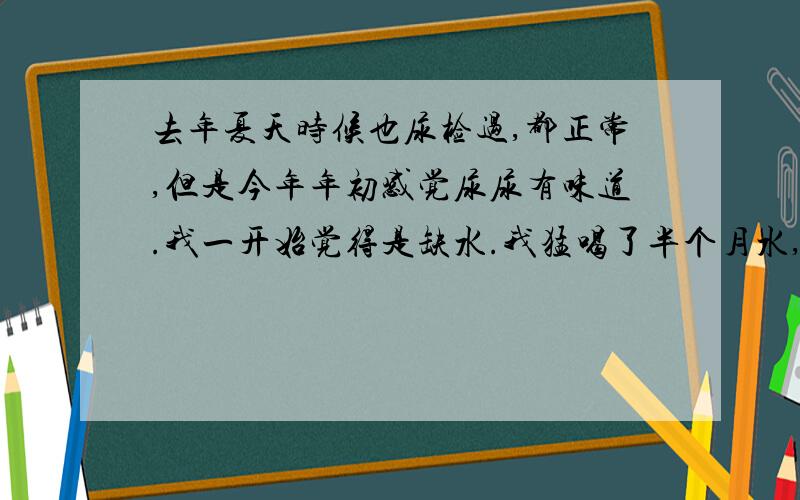 去年夏天时候也尿检过,都正常,但是今年年初感觉尿尿有味道.我一开始觉得是缺水.我猛喝了半个月水,还是有味道.