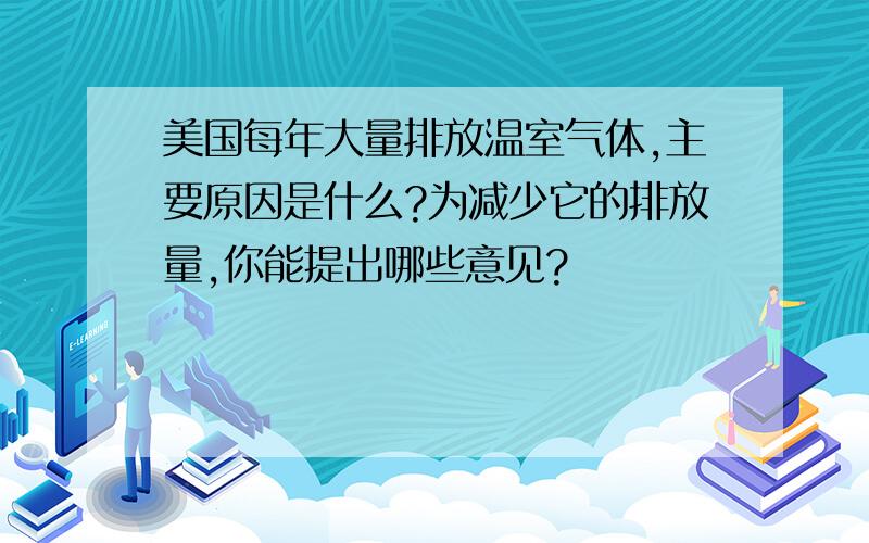 美国每年大量排放温室气体,主要原因是什么?为减少它的排放量,你能提出哪些意见?