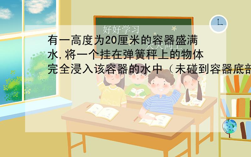 有一高度为20厘米的容器盛满水,将一个挂在弹簧秤上的物体完全浸入该容器的水中（未碰到容器底部及侧壁