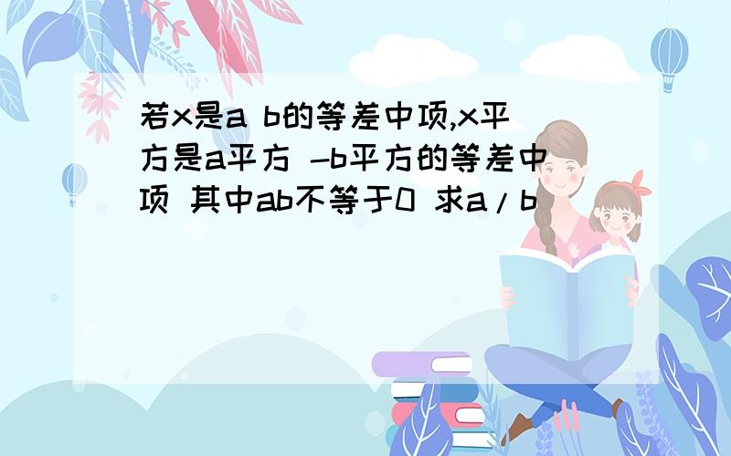 若x是a b的等差中项,x平方是a平方 -b平方的等差中项 其中ab不等于0 求a/b