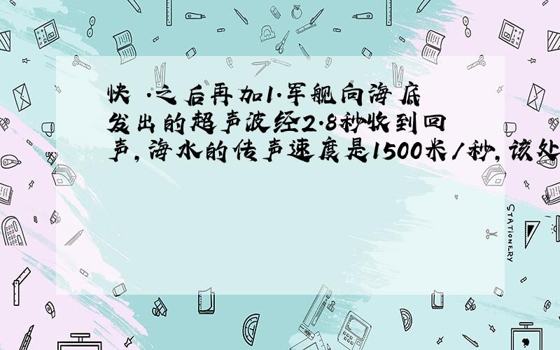 快 .之后再加1.军舰向海底发出的超声波经2.8秒收到回声,海水的传声速度是1500米/秒,该处海的深度是多少千米?海水