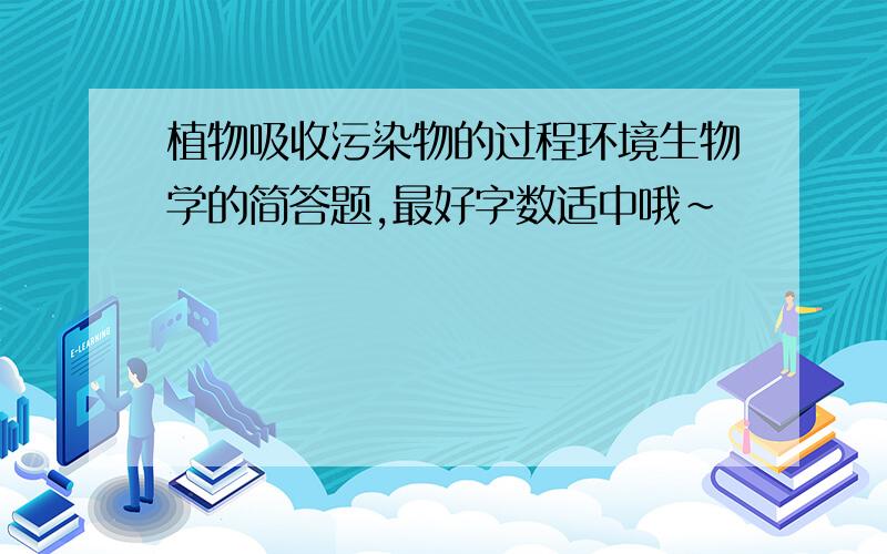 植物吸收污染物的过程环境生物学的简答题,最好字数适中哦~