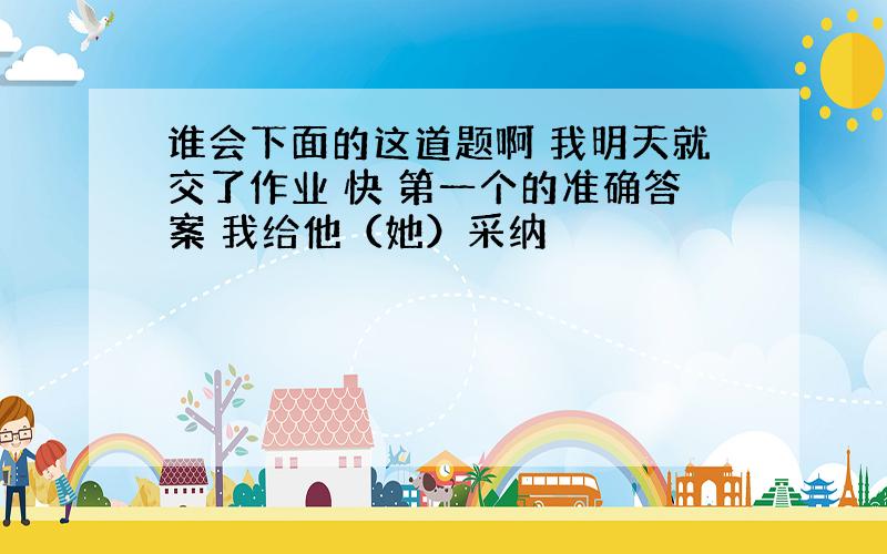 谁会下面的这道题啊 我明天就交了作业 快 第一个的准确答案 我给他（她）采纳