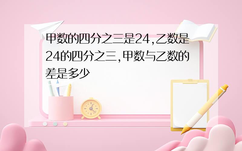 甲数的四分之三是24,乙数是24的四分之三,甲数与乙数的差是多少