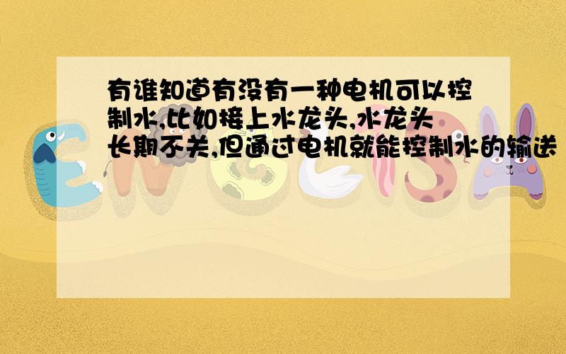 有谁知道有没有一种电机可以控制水,比如接上水龙头,水龙头长期不关,但通过电机就能控制水的输送