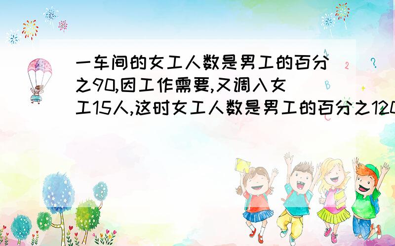 一车间的女工人数是男工的百分之90,因工作需要,又调入女工15人,这时女工人数是男工的百分之120.这个车间