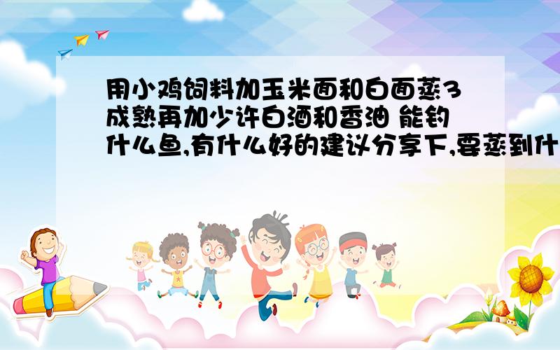 用小鸡饲料加玉米面和白面蒸3成熟再加少许白酒和香油 能钓什么鱼,有什么好的建议分享下,要蒸到什么粘度