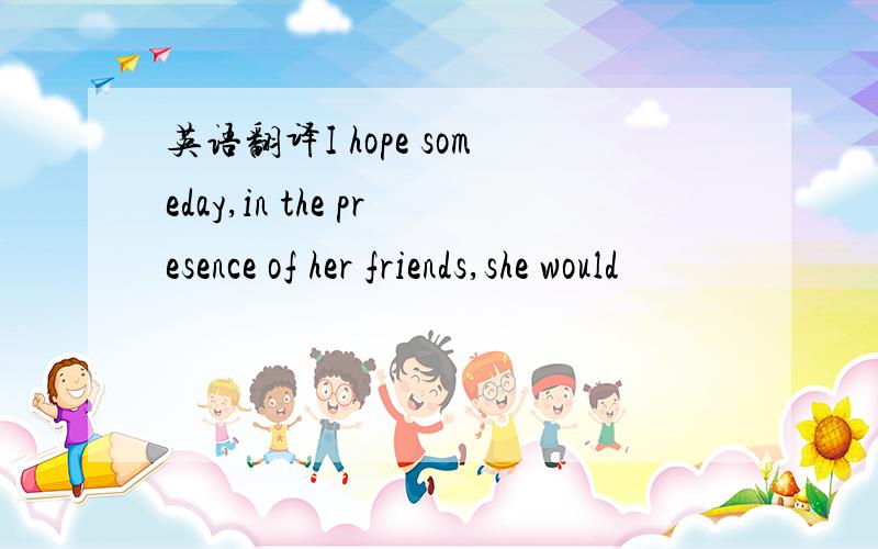 英语翻译I hope someday,in the presence of her friends,she would