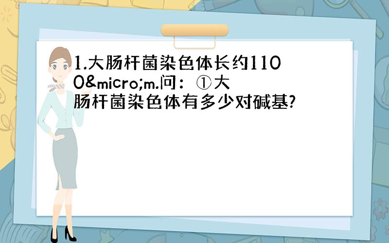 1.大肠杆菌染色体长约1100µm.问：①大肠杆菌染色体有多少对碱基?