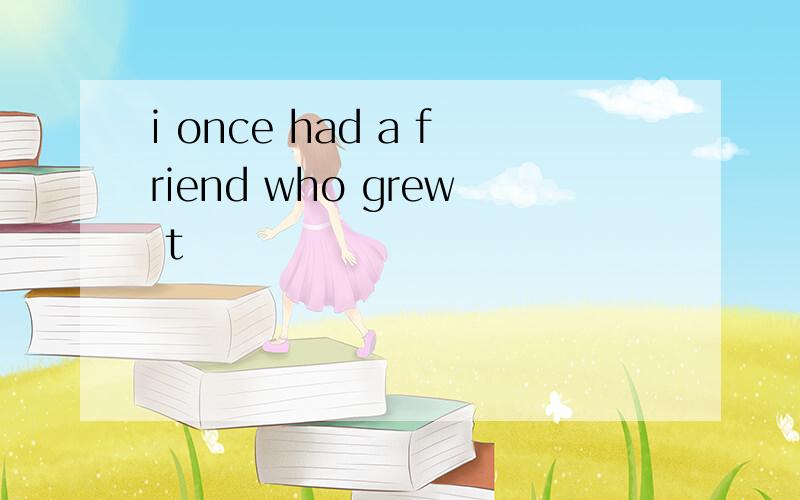 i once had a friend who grew t