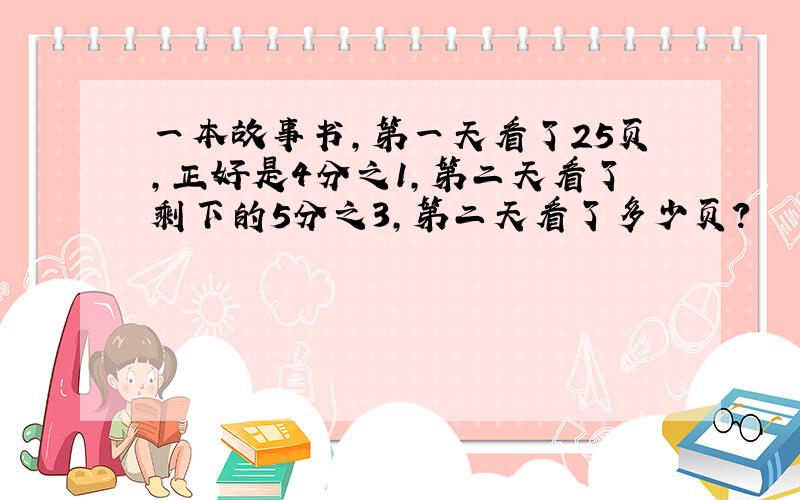 一本故事书,第一天看了25页,正好是4分之1,第二天看了剩下的5分之3,第二天看了多少页?