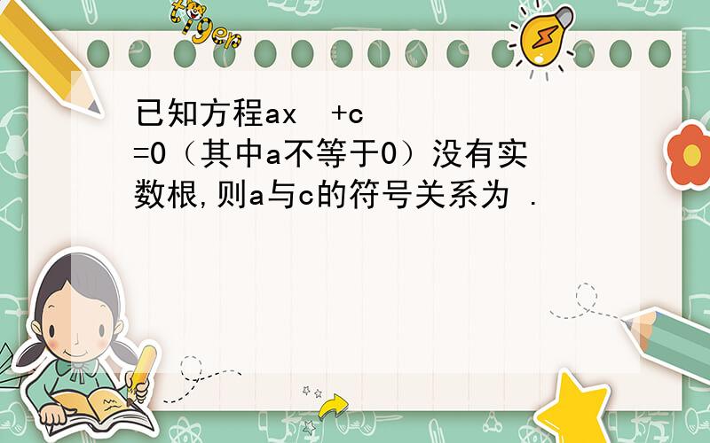 已知方程ax²+c=0（其中a不等于0）没有实数根,则a与c的符号关系为 .