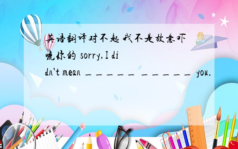 英语翻译对不起 我不是故意吓唬你的 sorry,I didn't mean _____ _____ you.