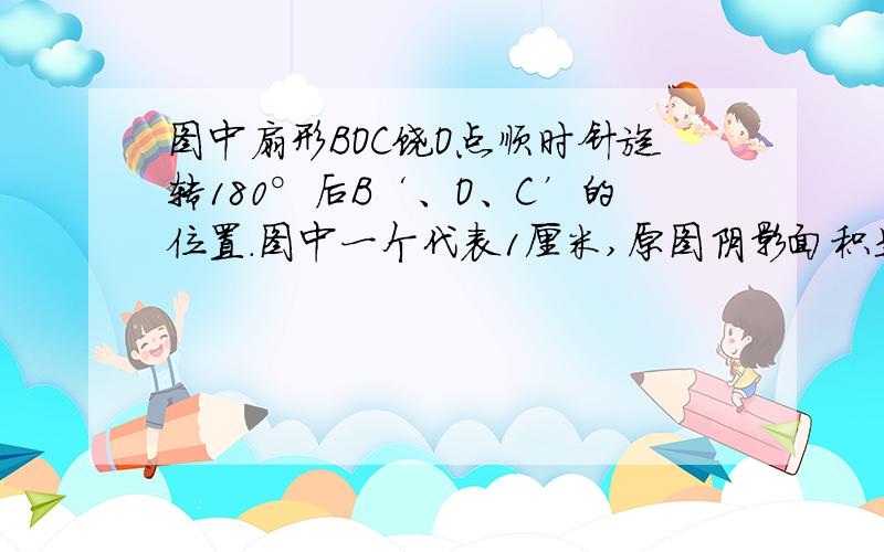 图中扇形BOC饶O点顺时针旋转180°后B‘、O、C’的位置.图中一个代表1厘米,原图阴影面积是多少?