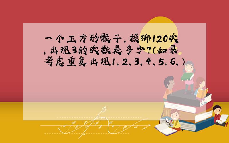 一个正方形骰子,投掷120次,出现3的次数是多少?（如果考虑重复出现1,2,3,4,5,6,）