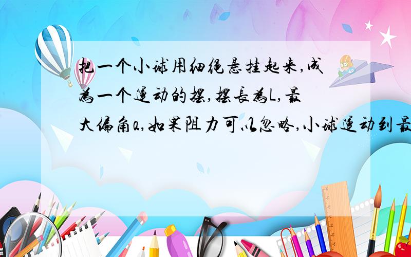 把一个小球用细绳悬挂起来,成为一个运动的摆,摆长为L,最大偏角a,如果阻力可以忽略,小球运动到最低位置时