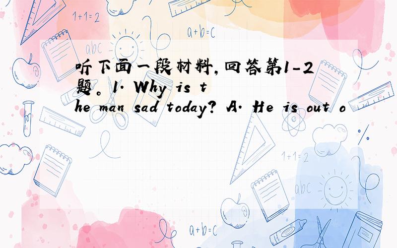 听下面一段材料，回答第1-2题。 1. Why is the man sad today? A. He is out o