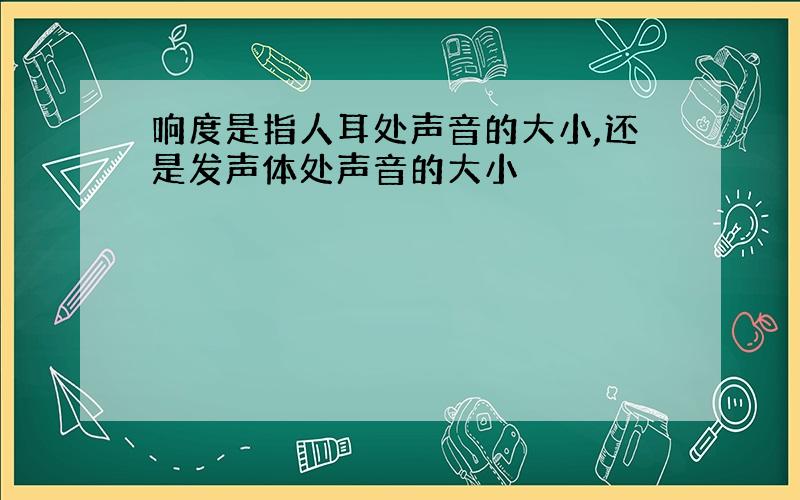 响度是指人耳处声音的大小,还是发声体处声音的大小