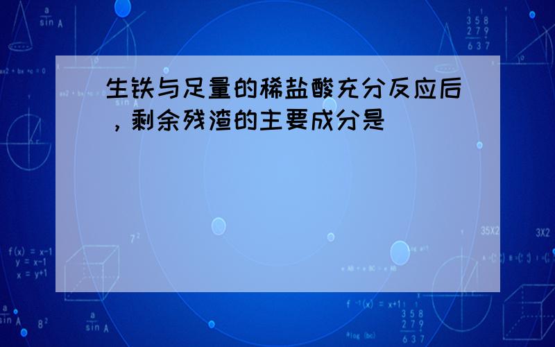 生铁与足量的稀盐酸充分反应后，剩余残渣的主要成分是（　　）