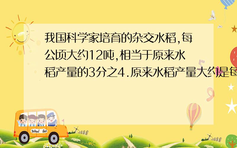 我国科学家培育的杂交水稻,每公顷大约12吨,相当于原来水稻产量的3分之4.原来水稻产量大约是每公顷多少千克?