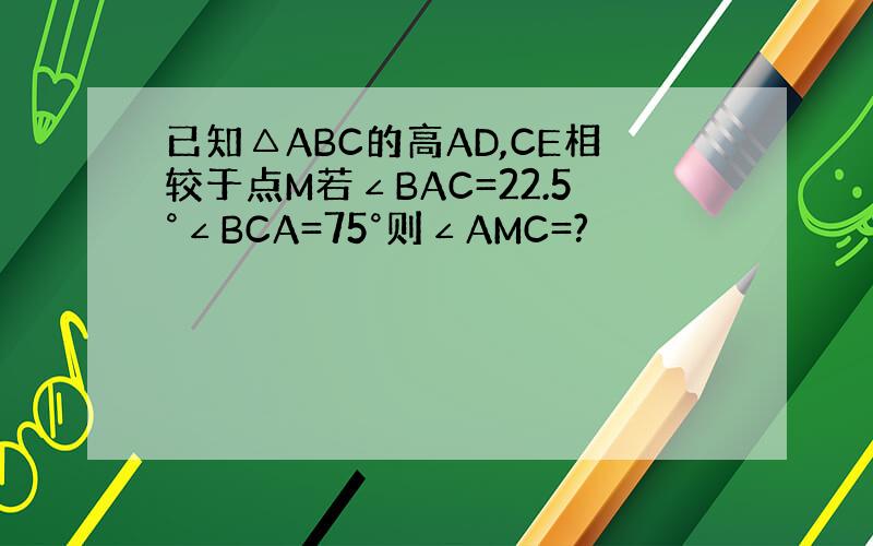 已知△ABC的高AD,CE相较于点M若∠BAC=22.5°∠BCA=75°则∠AMC=?