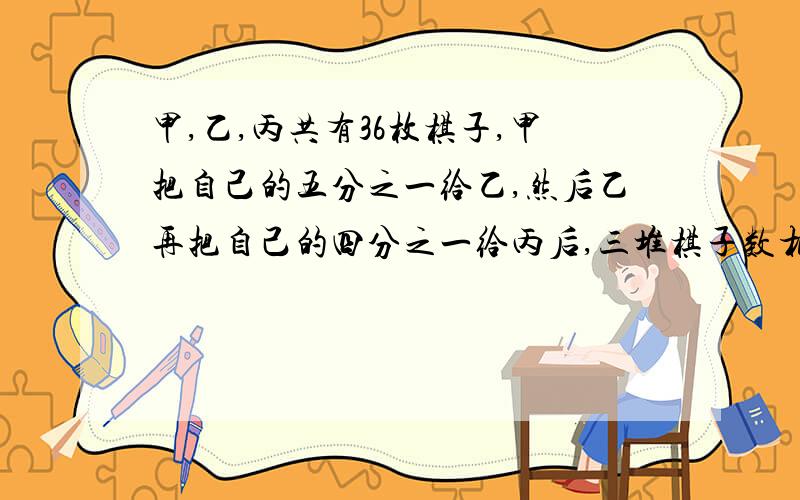 甲,乙,丙共有36枚棋子,甲把自己的五分之一给乙,然后乙再把自己的四分之一给丙后,三堆棋子数相同.