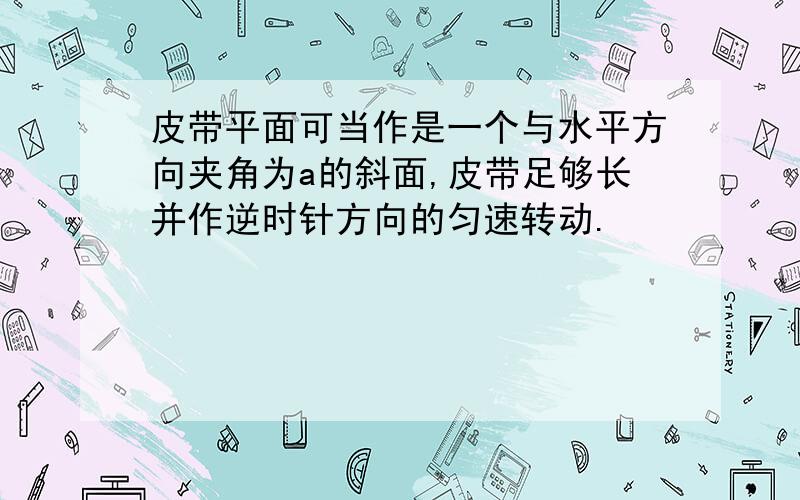 皮带平面可当作是一个与水平方向夹角为a的斜面,皮带足够长并作逆时针方向的匀速转动.