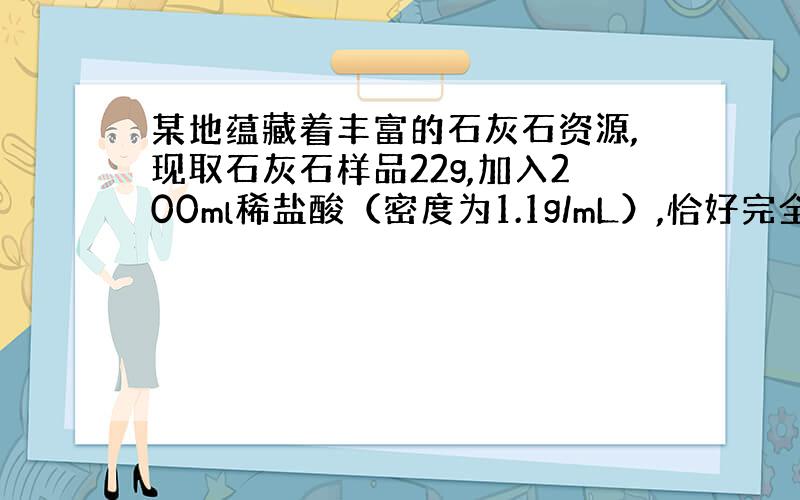 某地蕴藏着丰富的石灰石资源,现取石灰石样品22g,加入200ml稀盐酸（密度为1.1g/mL）,恰好完全反应（假设石灰石