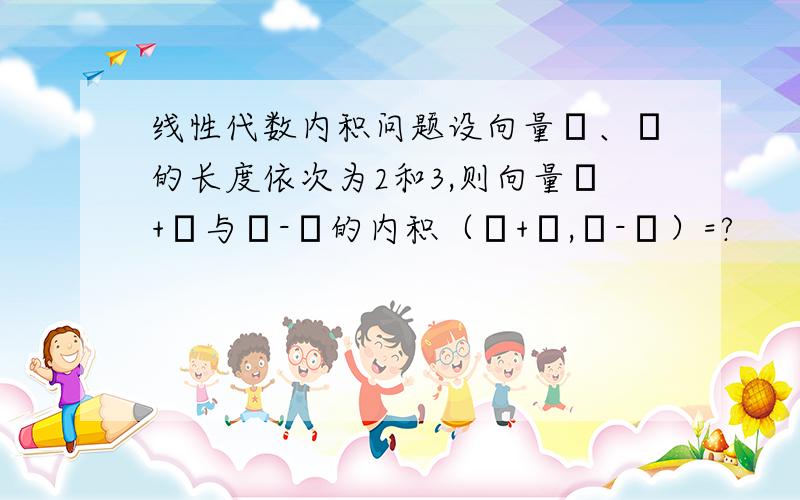 线性代数内积问题设向量α、β的长度依次为2和3,则向量α+β与α-β的内积（α+β,α-β）=?