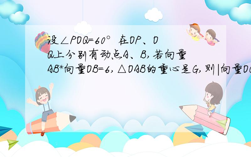 设∠POQ=60°在OP、OQ上分别有动点A、B,若向量AB*向量OB=6,△OAB的重心是G,则|向量OG|的最小值是