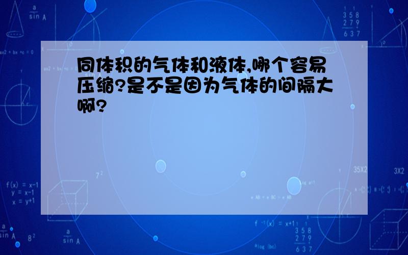 同体积的气体和液体,哪个容易压缩?是不是因为气体的间隔大啊?