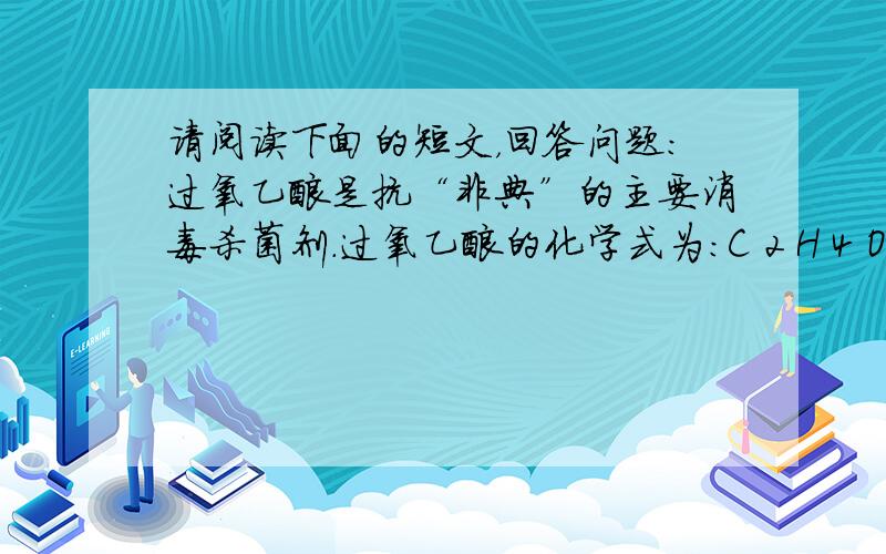 请阅读下面的短文，回答问题：过氧乙酸是抗“非典”的主要消毒杀菌剂．过氧乙酸的化学式为：C 2 H 4 O 3 ，是无色透