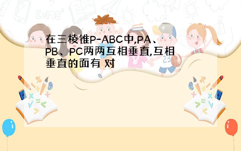 在三棱锥P-ABC中,PA、PB、PC两两互相垂直,互相垂直的面有 对