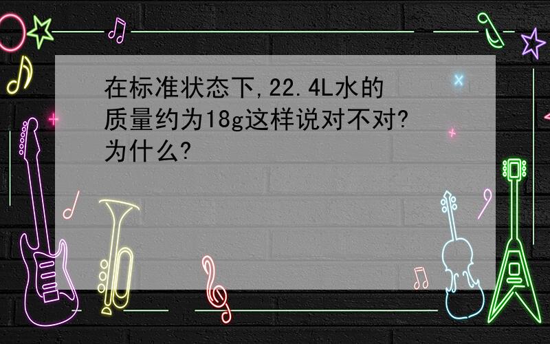 在标准状态下,22.4L水的质量约为18g这样说对不对?为什么?