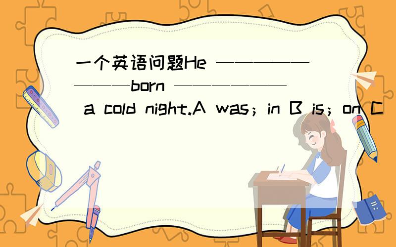 一个英语问题He ————————born —————— a cold night.A was；in B is；on C