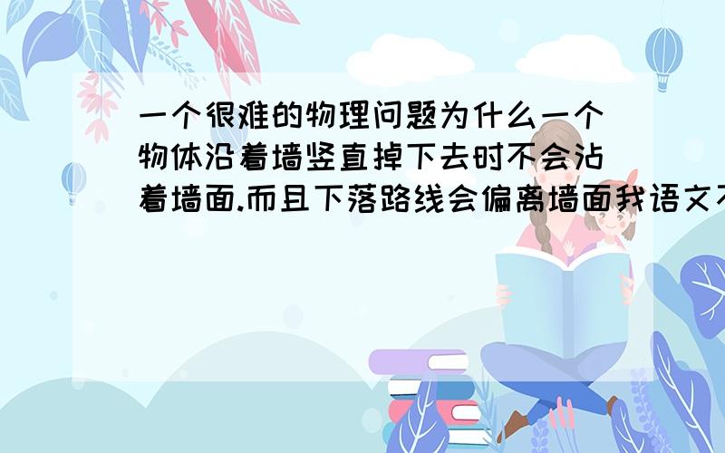 一个很难的物理问题为什么一个物体沿着墙竖直掉下去时不会沾着墙面.而且下落路线会偏离墙面我语文不好,实在没法形容我的问题,