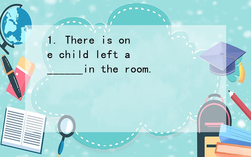 1. There is one child left a______in the room.