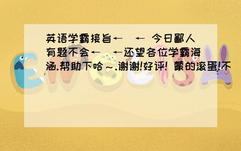 英语学霸接旨←_← 今日鄙人有题不会←_←还望各位学霸海涵.帮助下哈～.谢谢!好评! 蒙的滚蛋!不