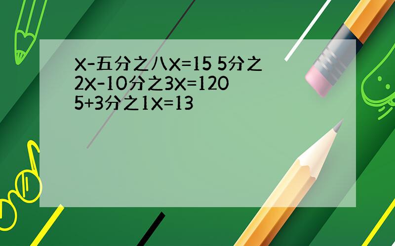 X-五分之八X=15 5分之2X-10分之3X=120 5+3分之1X=13