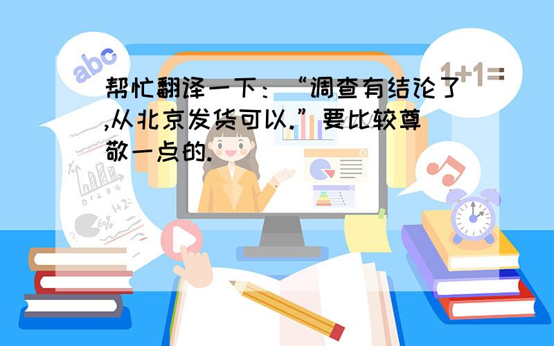 帮忙翻译一下：“调查有结论了,从北京发货可以.”要比较尊敬一点的.