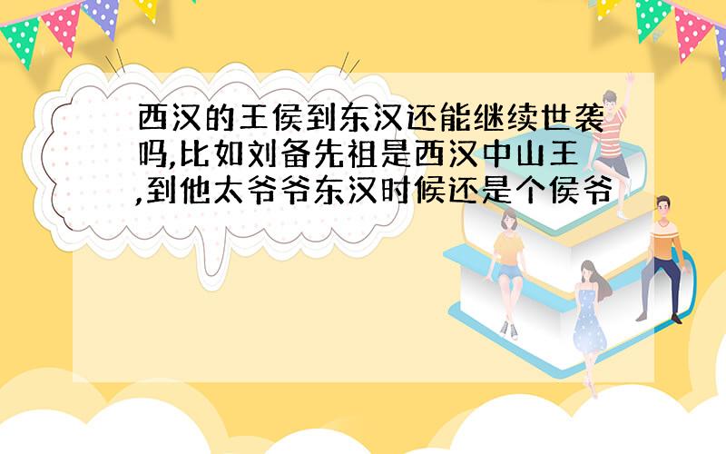 西汉的王侯到东汉还能继续世袭吗,比如刘备先祖是西汉中山王,到他太爷爷东汉时候还是个侯爷