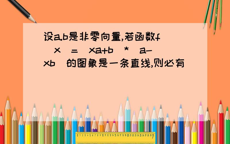 设a.b是非零向量,若函数f(x)=(xa+b)*(a-xb)的图象是一条直线,则必有