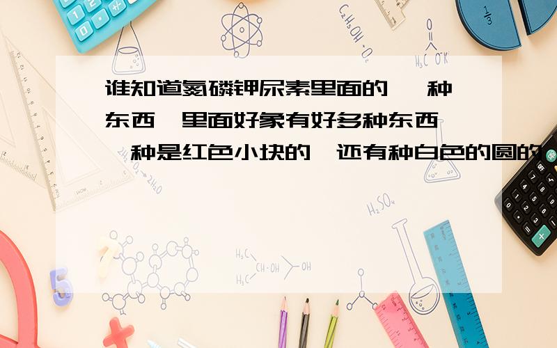 谁知道氮磷钾尿素里面的 一种东西,里面好象有好多种东西,一种是红色小块的,还有种白色的圆的